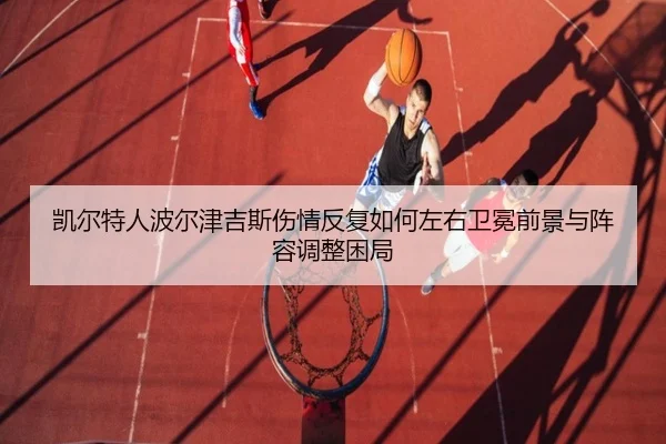 凯尔特人波尔津吉斯伤情反复如何左右卫冕前景与阵容调整困局